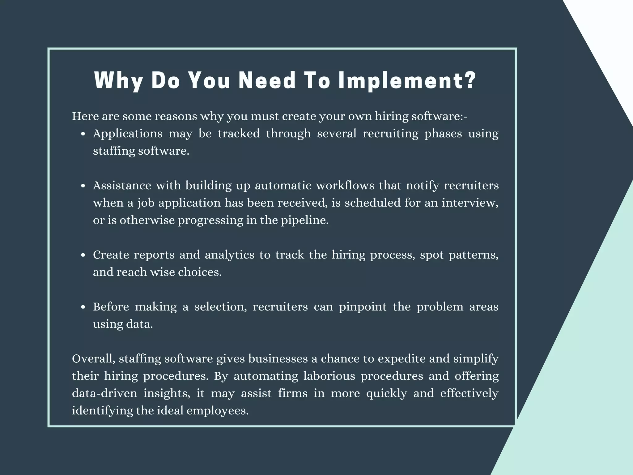 Why Do You Need To Implement?
Applications may be tracked through several recruiting phases using
staffing software.
Assistance with building up automatic workflows that notify recruiters
when a job application has been received, is scheduled for an interview,
or is otherwise progressing in the pipeline.
Create reports and analytics to track the hiring process, spot patterns,
and reach wise choices.
Before making a selection, recruiters can pinpoint the problem areas
using data.
Here are some reasons why you must create your own hiring software:-
Overall, staffing software gives businesses a chance to expedite and simplify
their hiring procedures. By automating laborious procedures and offering
data-driven insights, it may assist firms in more quickly and effectively
identifying the ideal employees.
 