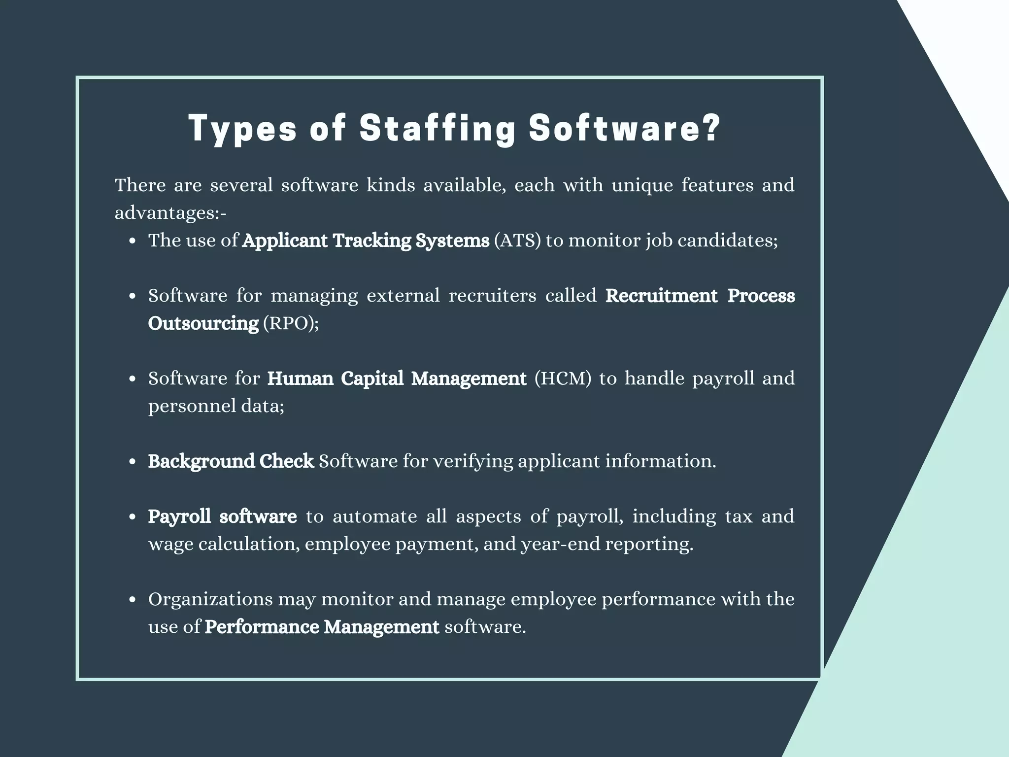 Types of Staffing Software?
The use of Applicant Tracking Systems (ATS) to monitor job candidates;
Software for managing external recruiters called Recruitment Process
Outsourcing (RPO);
Software for Human Capital Management (HCM) to handle payroll and
personnel data;
Background Check Software for verifying applicant information.
Payroll software to automate all aspects of payroll, including tax and
wage calculation, employee payment, and year-end reporting.
Organizations may monitor and manage employee performance with the
use of Performance Management software.
There are several software kinds available, each with unique features and
advantages:-
 