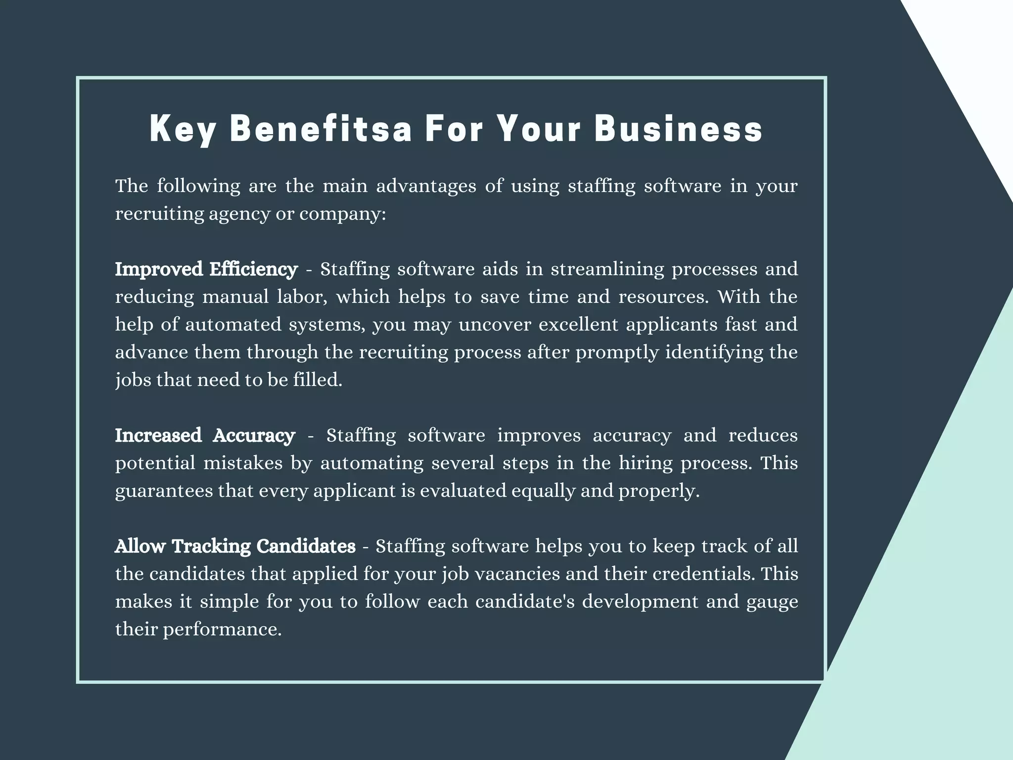Key Benefitsa For Your Business
The following are the main advantages of using staffing software in your
recruiting agency or company:
Improved Efficiency - Staffing software aids in streamlining processes and
reducing manual labor, which helps to save time and resources. With the
help of automated systems, you may uncover excellent applicants fast and
advance them through the recruiting process after promptly identifying the
jobs that need to be filled.
Increased Accuracy - Staffing software improves accuracy and reduces
potential mistakes by automating several steps in the hiring process. This
guarantees that every applicant is evaluated equally and properly.
Allow Tracking Candidates - Staffing software helps you to keep track of all
the candidates that applied for your job vacancies and their credentials. This
makes it simple for you to follow each candidate's development and gauge
their performance.
 