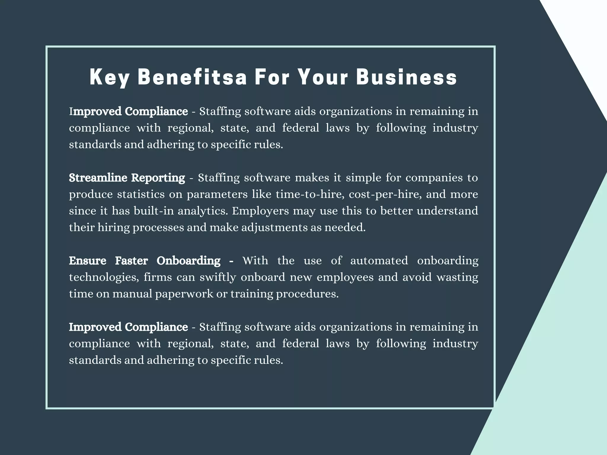 Key Benefitsa For Your Business
Improved Compliance - Staffing software aids organizations in remaining in
compliance with regional, state, and federal laws by following industry
standards and adhering to specific rules.
Streamline Reporting - Staffing software makes it simple for companies to
produce statistics on parameters like time-to-hire, cost-per-hire, and more
since it has built-in analytics. Employers may use this to better understand
their hiring processes and make adjustments as needed.
Ensure Faster Onboarding - With the use of automated onboarding
technologies, firms can swiftly onboard new employees and avoid wasting
time on manual paperwork or training procedures.
Improved Compliance - Staffing software aids organizations in remaining in
compliance with regional, state, and federal laws by following industry
standards and adhering to specific rules.
 