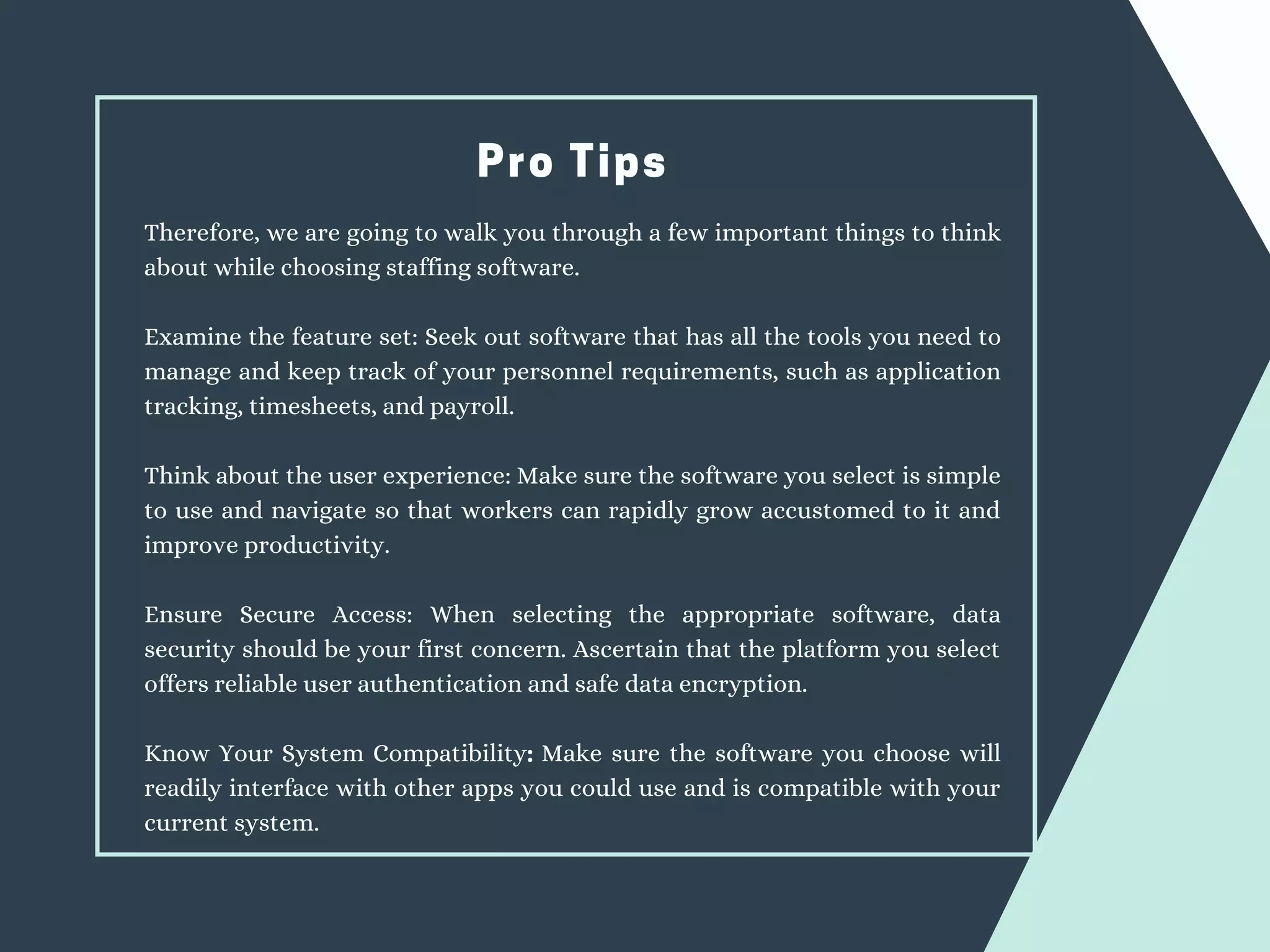 Pro Tips
Therefore, we are going to walk you through a few important things to think
about while choosing staffing software.
Examine the feature set: Seek out software that has all the tools you need to
manage and keep track of your personnel requirements, such as application
tracking, timesheets, and payroll.
Think about the user experience: Make sure the software you select is simple
to use and navigate so that workers can rapidly grow accustomed to it and
improve productivity.
Ensure Secure Access: When selecting the appropriate software, data
security should be your first concern. Ascertain that the platform you select
offers reliable user authentication and safe data encryption.
Know Your System Compatibility: Make sure the software you choose will
readily interface with other apps you could use and is compatible with your
current system.
 