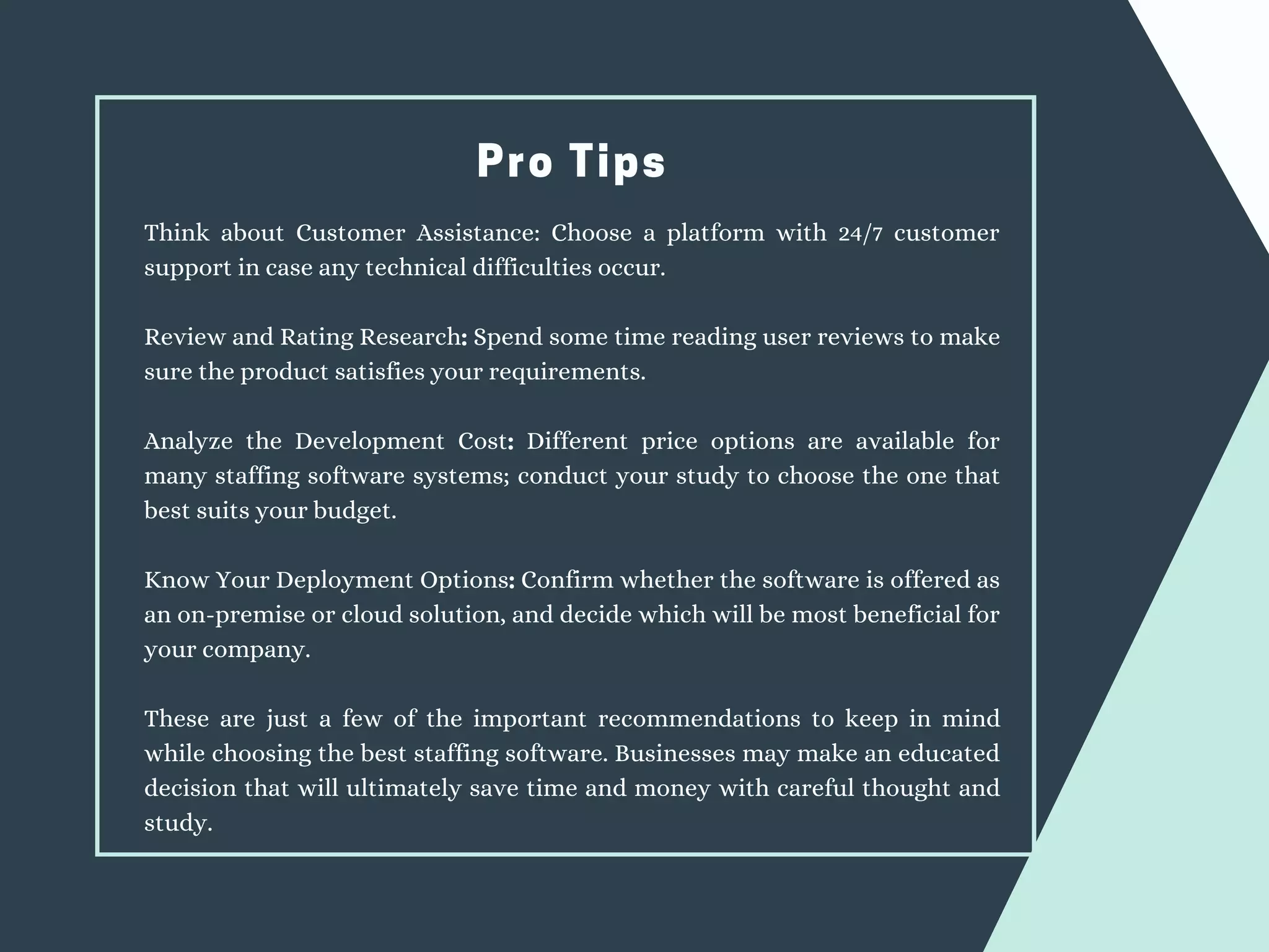 Pro Tips
Think about Customer Assistance: Choose a platform with 24/7 customer
support in case any technical difficulties occur.
Review and Rating Research: Spend some time reading user reviews to make
sure the product satisfies your requirements.
Analyze the Development Cost: Different price options are available for
many staffing software systems; conduct your study to choose the one that
best suits your budget.
Know Your Deployment Options: Confirm whether the software is offered as
an on-premise or cloud solution, and decide which will be most beneficial for
your company.
These are just a few of the important recommendations to keep in mind
while choosing the best staffing software. Businesses may make an educated
decision that will ultimately save time and money with careful thought and
study.
 