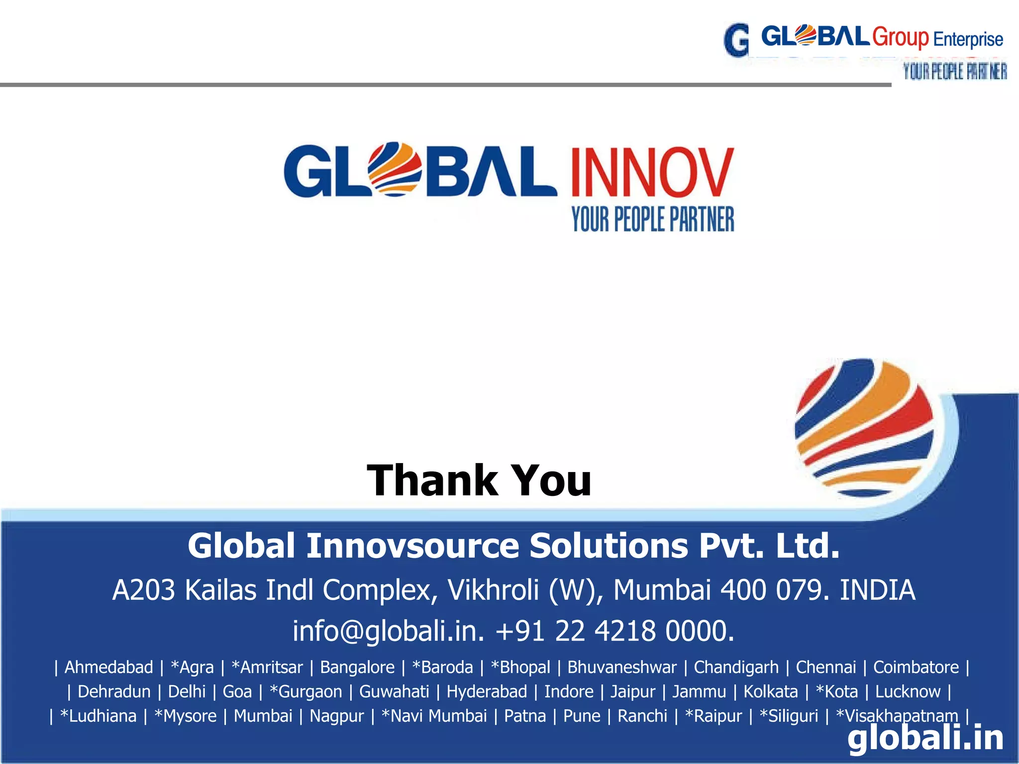Thank You Global Innovsource Solutions Pvt. Ltd. A203 Kailas Indl Complex, Vikhroli (W) ‏ ,  Mumbai 400 079. INDIA info@globali.in. +91 22 4218 0000. | Ahmedabad | *Agra | *Amritsar | Bangalore | *Baroda | *Bhopal | Bhuvaneshwar | Chandigarh | Chennai | Coimbatore | | Dehradun | Delhi | Goa | *Gurgaon | Guwahati | Hyderabad | Indore | Jaipur | Jammu | Kolkata | *Kota | Lucknow | | *Ludhiana | *Mysore | Mumbai | Nagpur | *Navi Mumbai | Patna | Pune | Ranchi | *Raipur | *Siliguri | *Visakhapatnam | globali.in 