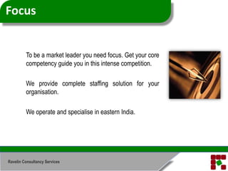Focus	To be a market leader you need focus. Get your core competency guide you in this intense competition.	We provide complete staffing solution for your organisation.	We operate and specialise in eastern India.Ravelin Consultancy Services