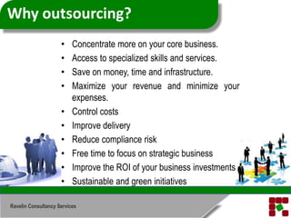 Why outsourcing?Concentrate more on your core business.Access to specialized skills and services.Save on money, time and infrastructure.Maximize your revenue and minimize your expenses.Control costsImprove deliveryReduce compliance riskFree time to focus on strategic businessImprove the ROI of your business investmentsSustainable and green initiativesRavelin Consultancy Services