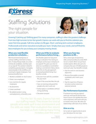 Respecting People. Impacting Business.SM




Staffing Solutions
The right people for
your situation.
Growing? Catching up? Shifting gears? For many companies, staffing is often the greatest challenge.
From too-high turnover to too-fast growth, Express can work with you to find the solutions you
need. Part-time people. Full-time workers to fill gaps. Short- and long-term contract employees.
Professionals and senior executives to build your team. Simply share your needs, and we’ll find the
best employees for you to keep your company moving ahead.

When you need flexible                             When you’d like to evaluate                   When you have key
production schedules…                              performance before hiring…                    positions to fill…
We’d recommend temporary or                        One flexible option for long-term             Tell us what type of experience,
contract staffing, short-term or long-             hiring is evaluation hire, having an          skills, and personality you need. We’ll
term. To keep things simple, we screen             employee work at your company on              recruit a match. We’re not just local
and test all candidates, and they work             our payroll. This gives you time to           market experts. We’re also part of a
on our payroll. This solution is ideal for         observe a candidate at work before            company that puts 375,000 people to
completing special projects, managing              making a commitment. Many clients             work each year. Your benefits include:
seasonal peaks in the workflow, and                prefer this on-the-job approach               •   Stay focused on core business
covering for regular employees. Your               to evaluating before hiring. Your                 objectives
business benefits from:                            benefits include:
                                                                                                 •   Receive thoroughly screened
•   Workers available on short notice              •   Discover how well the candidate               candidates who match your
•   Fewer core employees                               fits your team                                culture
•   Less overtime for regular                      •   Learn if the associate likes the job      •   Tap the expertise of Express
    employees                                      •   Save on training and payroll for              recruiters and an extensive
•   No downtime                                        people who don’t work out                     national network

•   Lower overhead                                 •   Easily replace a candidate without
                                                       hiring and firing                         Our Performance Guarantee.
•   No added workers’ comp,
    unemployment, or benefits costs                •   Decrease turnover                         If someone we send you doesn’t
                                                                                                 work out, we’ll pay for the first four
                                                                                                 hours if you’re not satisfied. But even
                “For the last 16 years, Express has met                                          more important, we’ll work with you
          our staffing needs. They know the kind of                                              to resolve every issue. We value our
     people who work well in our environment and                                                 relationships with each of our clients.

     the skills we need. Their evaluation hire service                                           Give us a try.
                has kept us from making many hiring                                              Let us earn an opportunity to serve
                               mistakes over the years.”                                         you. Ask about the next step.
                                                                                    T. Brandon
                                                                              Brandon Welding           www.expresspros.com
©2008 Express Services Inc. All rights reserved.                                                                                CM00 12/08
 