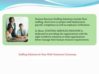 Human Resource Staffing Solutions include flexi-staffing, short term or project staff deployment, payroll, compliance as well as employee verification. In Short, STAFFING SERVICES INDUSTRY is dedicated to providing the organizations with the right workforce solutions to help organizations better manage their human resource requirements.  Staffing Solutions In Tune With Tomorrow’s Economy. 