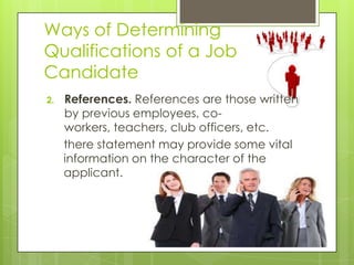 Ways of Determining
Qualifications of a Job
Candidate
2. References. References are those written
by previous employees, co-
workers, teachers, club officers, etc.
there statement may provide some vital
information on the character of the
applicant.
 