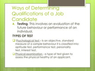 Ways of Determining
Qualifications of a Job
Candidate
4. Testing. This involves an evaluation of the
future behaviour or performance of an
individual.
TYPES OF TEST
 Psychological test – Is an objective, standard
measure of a sample behaviour it is classified into:
aptitude test, performance test, personality
test, interest test.
 Physical examination - a type of test given to
assess the physical healthy of an applicant.
 