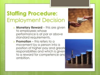 Staffing Procedure:
Employment Decision
 Monetary Reward – this are given
to employees whose
performance is at par or above
standard requirements.
 Promotion – this refers to a
movement by a person into a
position of higher pay and greater
responsibilities and which is given
to a reward for competence and
ambition.
 