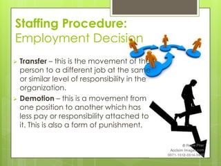 Staffing Procedure:
Employment Decision
 Transfer – this is the movement of the
person to a different job at the same
or similar level of responsibility in the
organization.
 Demotion – this is a movement from
one position to another which has
less pay or responsibility attached to
it. This is also a form of punishment.
 