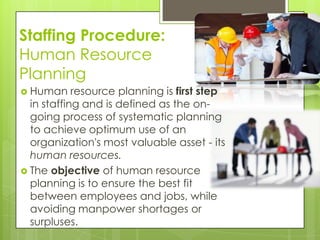 Staffing Procedure:
Human Resource
Planning
 Human resource planning is first step
in staffing and is defined as the on-
going process of systematic planning
to achieve optimum use of an
organization's most valuable asset - its
human resources.
 The objective of human resource
planning is to ensure the best fit
between employees and jobs, while
avoiding manpower shortages or
surpluses.
 