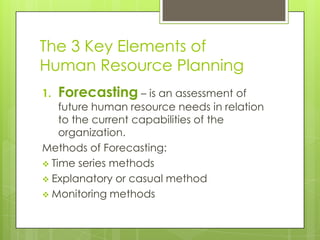 The 3 Key Elements of
Human Resource Planning
1. Forecasting – is an assessment of
future human resource needs in relation
to the current capabilities of the
organization.
Methods of Forecasting:
 Time series methods
 Explanatory or casual method
 Monitoring methods
 
