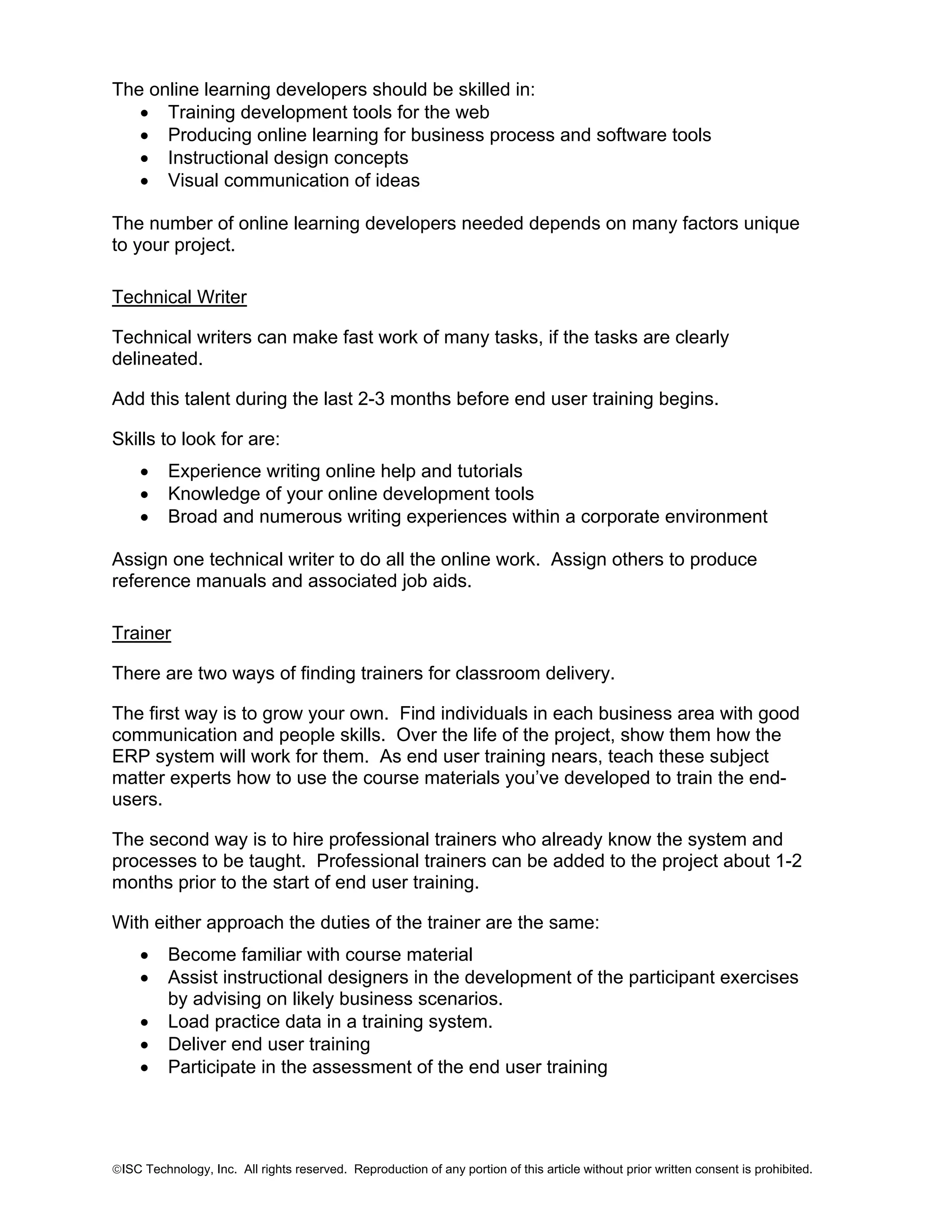 The online learning developers should be skilled in:
• Training development tools for the web
• Producing online learning for business process and software tools
• Instructional design concepts
• Visual communication of ideas
The number of online learning developers needed depends on many factors unique
to your project.
Technical Writer
Technical writers can make fast work of many tasks, if the tasks are clearly
delineated.
Add this talent during the last 2-3 months before end user training begins.
Skills to look for are:
•
•
•

Experience writing online help and tutorials
Knowledge of your online development tools
Broad and numerous writing experiences within a corporate environment

Assign one technical writer to do all the online work. Assign others to produce
reference manuals and associated job aids.
Trainer
There are two ways of finding trainers for classroom delivery.
The first way is to grow your own. Find individuals in each business area with good
communication and people skills. Over the life of the project, show them how the
ERP system will work for them. As end user training nears, teach these subject
matter experts how to use the course materials you’ve developed to train the endusers.
The second way is to hire professional trainers who already know the system and
processes to be taught. Professional trainers can be added to the project about 1-2
months prior to the start of end user training.
With either approach the duties of the trainer are the same:
•
•
•
•
•

Become familiar with course material
Assist instructional designers in the development of the participant exercises
by advising on likely business scenarios.
Load practice data in a training system.
Deliver end user training
Participate in the assessment of the end user training

©ISC Technology, Inc. All rights reserved. Reproduction of any portion of this article without prior written consent is prohibited.

 