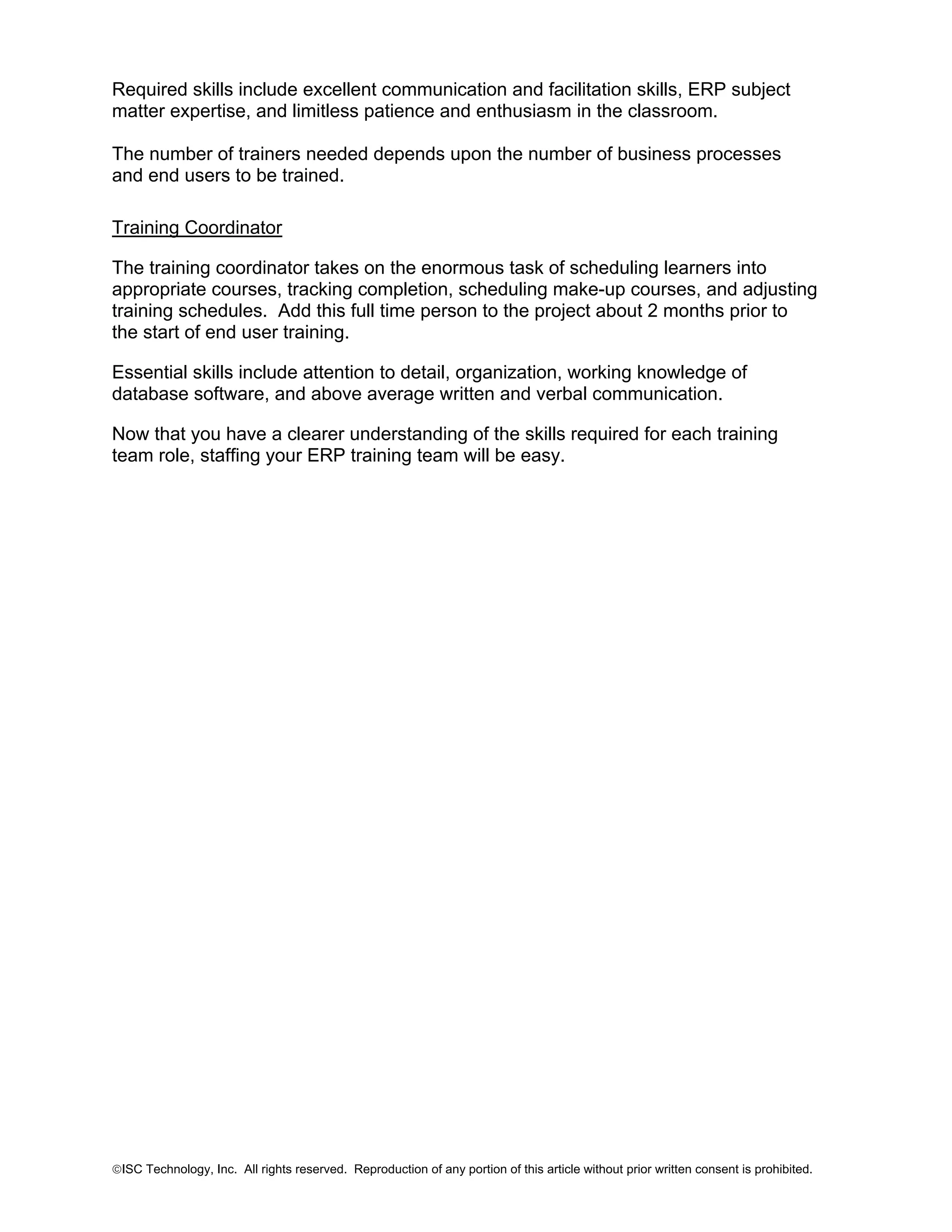Required skills include excellent communication and facilitation skills, ERP subject
matter expertise, and limitless patience and enthusiasm in the classroom.
The number of trainers needed depends upon the number of business processes
and end users to be trained.
Training Coordinator
The training coordinator takes on the enormous task of scheduling learners into
appropriate courses, tracking completion, scheduling make-up courses, and adjusting
training schedules. Add this full time person to the project about 2 months prior to
the start of end user training.
Essential skills include attention to detail, organization, working knowledge of
database software, and above average written and verbal communication.
Now that you have a clearer understanding of the skills required for each training
team role, staffing your ERP training team will be easy.

©ISC Technology, Inc. All rights reserved. Reproduction of any portion of this article without prior written consent is prohibited.

 