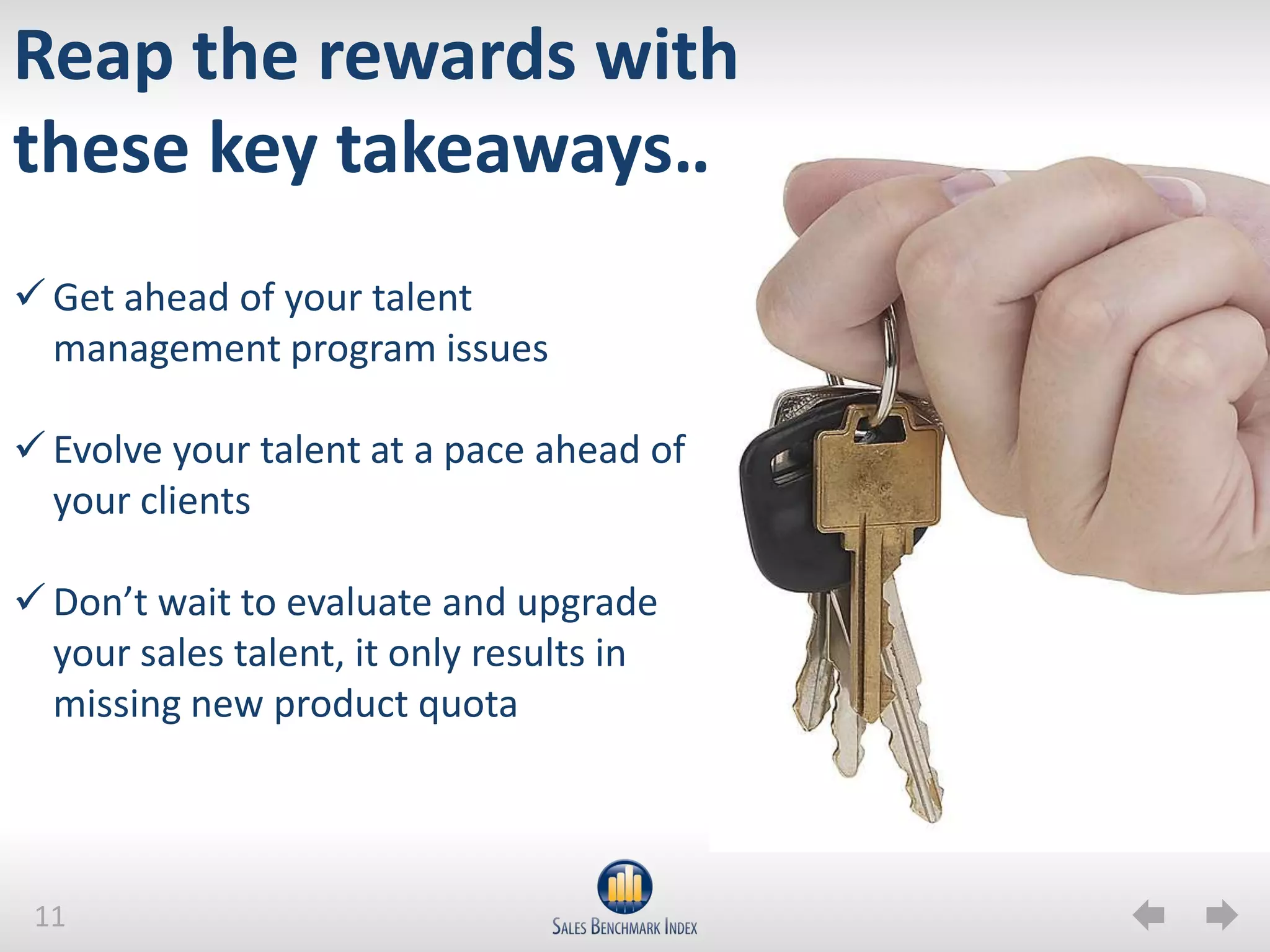 Reap the rewards with
these key takeaways…
 Get ahead of your talent
  management program issues

 Evolve your talent at a pace ahead of
  your clients

 Don’t wait to evaluate and upgrade
  your sales talent, it only results in
  missing new product quota



 11
 