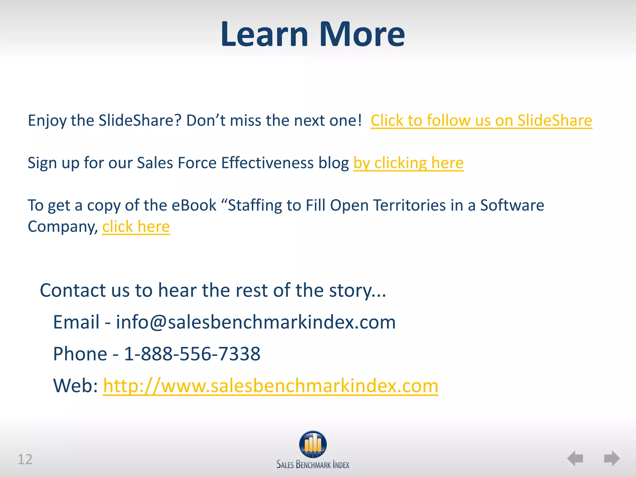 Learn More

 Enjoy the SlideShare? Don’t miss the next one! Click to follow us on SlideShare

 Sign up for our Sales Force Effectiveness blog by clicking here

 To get a copy of the eBook “Staffing to Fill Open Territories in a Software
 Company, click here


     Contact us to hear the rest of the story...
      Email - info@salesbenchmarkindex.com
      Phone - 1-888-556-7338
      Web: http://www.salesbenchmarkindex.com


12
 
