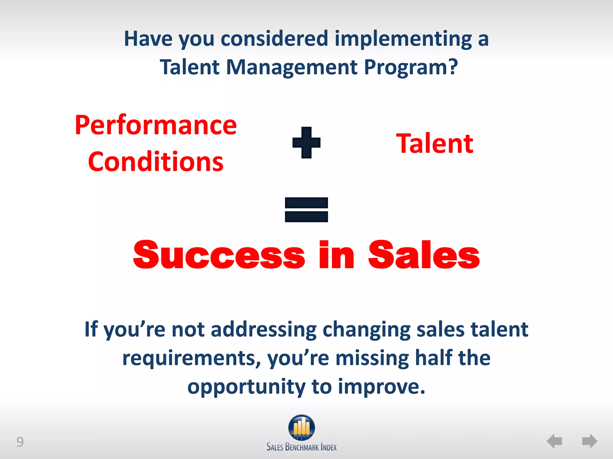 Have you considered implementing a
           Talent Management Program?

    Performance
                                    Talent
     Conditions


         Success in Sales
    If you’re not addressing changing sales talent
         requirements, you’re missing half the
               opportunity to improve.

9
 