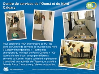 Centre de services de l’Ouest et du Nord - Calgary Pour célébrer le 100 e  anniversaire de PC, les gens du Centre de services de l’Ouest et du Nord à Calgary ont organisé le « Tournoi des champions du mini-golf de Parcs Canada » ! Ce tournoi de neuf trous, conçu par différents services du Centre, illustre comment le personnel a contribué aux activités de l’Agence, et a aidé à faire de Parcs Canada ce qu’elle est aujourd’hui.  