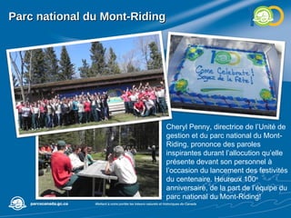 Parc national du Mont-Riding Cheryl Penny, directrice de l’Unité de gestion et du parc national du Mont-Riding, prononce des paroles inspirantes durant l’allocution qu’elle présente devant son personnel à l’occasion du lancement des festivités du centenaire. Heureux 100 e  anniversaire, de la part de l’équipe du parc national du Mont-Riding! 