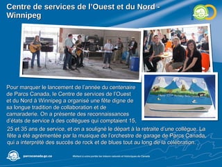 Centre de services de l’Ouest et du Nord - Winnipeg Pour marquer le lancement de l’année du centenaire de Parcs Canada, le Centre de services de l’Ouest et du Nord à Winnipeg a organisé une fête digne de sa longue tradition de collaboration et de camaraderie. On a présente des reconnaissances d’états de service à des collègues qui comptaient 15,  25 et 35 ans de service, et on a souligné le départ à la retraite d’une collègue. La fête a été agrémentée par la musique de l’orchestre de garage de Parcs Canada, qui a interprété des succès de rock et de blues tout au long de la célébration.  