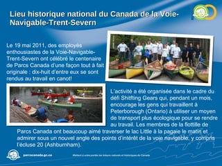 Lieu historique national du Canada de la Voie-Navigable-Trent-Severn Le 19 mai 2011, des employés enthousiastes de la Voie-Navigable-Trent-Severn ont célébré le centenaire de Parcs Canada d’une façon tout à fait originale : dix-huit d’entre eux se sont rendus au travail en canot! L’activité a été organisée dans le cadre du défi Shitfting Gears qui, pendant un mois, encourage les gens qui travaillent à Peterborough (Ontario) à utiliser un moyen de transport plus écologique pour se rendre au travail. Les membres de la flottille de  Parcs Canada ont beaucoup aimé traverser le lac Little à la pagaie le matin et admirer sous un nouvel angle des points d’intérêt de la voie navigable, y compris l’écluse 20 (Ashburnham). 
