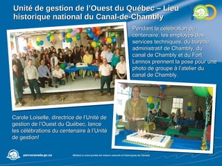 Unité de gestion de l’Ouest du Québec – Lieu historique national du Canal-de-Chambly  Pendant la célébration du centenaire, les employés des services techniques, du bureau administratif de Chambly, du canal de Chambly et du Fort Lennox prennent la pose pour une photo de groupe à l’atelier du canal de Chambly. Carole Loiselle, directrice de l’Unité de gestion de l’Ouest du Québec, lance les célébrations du centenaire à l’Unité de gestion! 