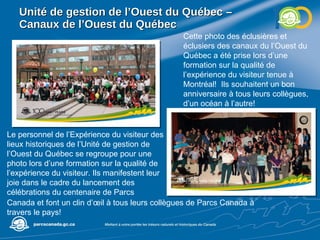 Unité de gestion de l’Ouest du Québec –  Canaux de l’Ouest du Québec Cette photo des éclusières et éclusiers des canaux du l’Ouest du Québec a été prise lors d’une formation sur la qualité de l’expérience du visiteur tenue à Montréal!  Ils souhaitent un bon anniversaire à tous leurs collègues, d’un océan à l’autre! Le personnel de l’Expérience du visiteur des lieux historiques de l’Unité de gestion de l’Ouest du Québec se regroupe pour une photo lors d’une formation sur la qualité de l’expérience du visiteur. Ils manifestent leur joie dans le cadre du lancement des célébrations du centenaire de Parcs Canada et font un clin d’œil à tous leurs collègues de Parcs Canada à travers le pays! 
