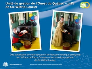 Unité de gestion de l’Ouest du Québec – LHN de Sir-Wilfrid-Laurier Des participants de notre époque et de l’époque historique soulignent les 100 ans de Parcs Canada au lieu historique national  de Sir-Wilfrid-Laurier. 