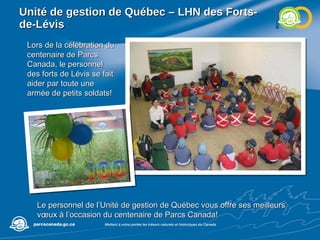 Unité de gestion de Québec – LHN des  Forts-de-Lévis Lors de la célébration du centenaire de Parcs Canada, le personnel des forts de Lévis se fait aider par toute une armée de petits soldats! Le personnel de l’Unité de gestion de Québec vous offre ses meilleurs vœux à l’occasion du centenaire de Parcs Canada! 