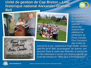 Unité de gestion de  Cap Breton – Lieu historique national Alexander-Graham-Bell Des membres actuels et anciens du personnel du lieu historique national Alexander-Graham-Bell célèbrent le centenaire de Parcs Canada. Pour l’occasion, des invités se sont joints à eux, notamment Hugh Muller, arrière-petit-fils de M. Bell, accompagné  de Jeanne, son épouse! Dans le cadre des festivités, le personnel du lieu historique a ouvert une chrono-capsule qui avait été enfouie en 1985! Qu’y a-t-il là-dedans? 