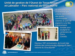 Unité de gestion de l’Ouest de Terre-Neuve-et-Labrador – Parc national du Gros-Morne Au parc national du Gros-Morne, les enfants des écoles des quatre communautés voisines du parc se joignent à une fête d’anniversaire Heureux 100 e  anniversaire, de la part des enfants des communautés voisines du parc national du Gros-Morne! boréale pour souligner le centenaire de Parcs Canada.  
