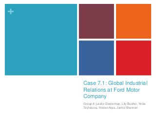 +

Case 7.1: Global Industrial
Relations at Ford Motor
Company
Group 4: Leslie Closterman, Lily Busher, Yevie
Teyfukova, Kristen Arps, Jamie Shannon

 