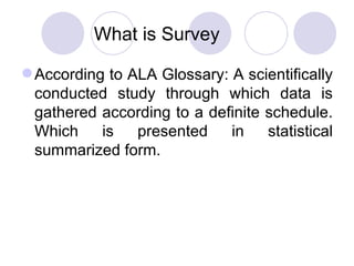 What is Survey According to ALA Glossary: A scientifically conducted study through which data is gathered according to a definite schedule. Which is presented in statistical summarized form. 