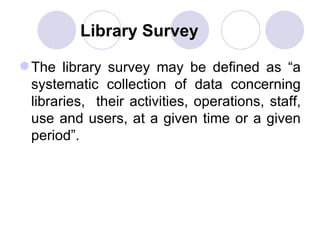Library Survey The library survey may be defined as “a systematic collection of data concerning libraries,  their activities, operations, staff, use and users, at a given time or a given period”. 