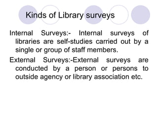 Kinds of Library surveys Internal Surveys:- Internal surveys of libraries are self-studies carried out by a single or group of staff members. External Surveys:-External surveys are conducted by a person or persons to outside agency or library association etc. 