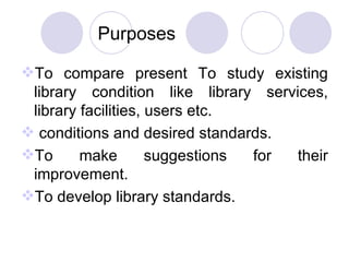 Purposes To compare present To study existing library condition like library services, library facilities, users etc. conditions and desired standards. To make suggestions for their improvement. To develop library standards. 