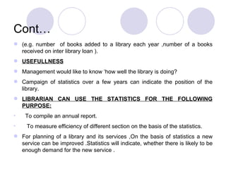 Cont… (e.g. number  of books added to a library each year ,number of a books received on inter library loan ). USEFULLNESS Management would like to know ‘how well the library is doing? Campaign of statistics over a few years can indicate the position of the library. LIBRARIAN CAN USE THE STATISTICS FOR THE FOLLOWING PURPOSE: To compile an annual report. To measure efficiency of different section on the basis of the statistics. For planning of a library and its services ,On the basis of statistics a new service can be improved .Statistics will indicate, whether there is likely to be enough demand for the new service . 