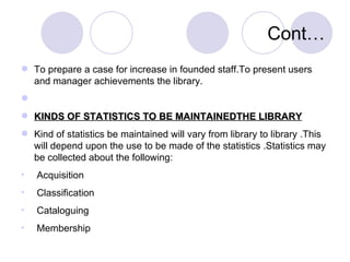 Cont… To prepare a case for increase in founded staff.To present users and manager achievements the library. KINDS OF STATISTICS TO BE MAINTAINEDTHE LIBRARY Kind of statistics be maintained will vary from library to library .This will depend upon the use to be made of the statistics .Statistics may be collected about the following: Acquisition Classification  Cataloguing  Membership  