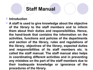   Staff Manual Introduction  A staff is used to give knowledge about the objective of the library to the staff members and to inform them about their duties and responsibilities. Hence, the hand-book that contains the information on the activities, functions and policies of the departments and section of the library, rules and regulations of the library, objectives of the library, expected duties and responsibilities of its staff members etc. is called the staff manual. The staff manual also helps in coordinating different activities and in preventing any mistakes on the part of the staff members due to their inadequate knowledge or ignorance of the procedures of the library. 