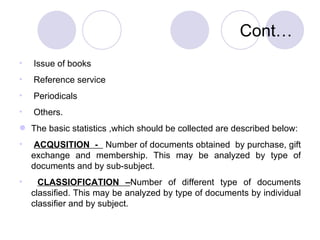 Cont… Issue of books  Reference service  Periodicals Others. The basic statistics ,which should be collected are described below: ACQUSITION  -  Number of documents obtained  by purchase, gift exchange and membership. This may be analyzed by type of documents and by sub-subject. CLASSIOFICATION – Number of different type of documents classified. This may be analyzed by type of documents by individual classifier and by subject. 