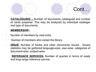 Cont… CATALOGUING –  Number of documents catalogued and number of cards prepared .This may be analyzed by individual cataloger and type of documents. MEMBERSHIP-  Number of members by card entry. Number of members who visited the library. ISSUE-  Number of books and other documents issued . Issued statistics may be gathered language-wise, user-wise, categories of document-wise, subject-wise. REFERANCE SERVICES-  Number of queries in terms of ready and long range reference service. 