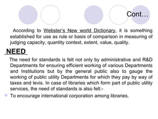 Cont… According to  Webster’s New world Dictionary , it is something established for use as rule or basis of comparison in measuring of judging capacity, quantity context, extent, value, quality. NEED  The need for standards is felt not only by administrative and R&D Departments for ensuring efficient working of various Departments and Institutions but by the general public also to gauge the working of public utility Departments for which they pay by way of taxes and levis. In case of libraries which form part of public utility services, the need of standards is also felt:- To encourage international corporation among libraries. 