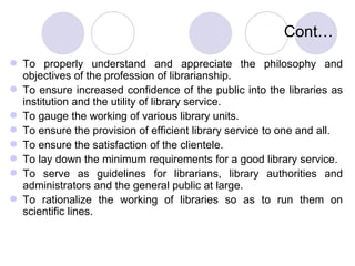 Cont… To properly understand and appreciate the philosophy and objectives of the profession of librarianship. To ensure increased confidence of the public into the libraries as institution and the utility of library service. To gauge the working of various library units. To ensure the provision of efficient library service to one and all. To ensure the satisfaction of the clientele. To lay down the minimum requirements for a good library service.  To serve as guidelines for librarians, library authorities and administrators and the general public at large. To rationalize the working of libraries so as to run them on scientific lines. 