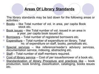 Areas Of Library Standards The library standards may be laid down for the following areas or activities:- Books  – like Total number of vol. in area, per capita Book    stock etc. Book issues  – like Total number of vol. issued in an area in    a year, per capita book issued etc. Borrowers  – Total number of registered borrowers etc. Expenditure  – Total number of expenditure on library, Total    no. of expenditure on staff, books, periodicals etc. Special services  – like reference/reader’s advisory services, documentation service, indexing, abstracting etc.  Staff  – Total number of staff members required. Cost of library service  – Cost of per issue/borrower of a book etc.  Standardization of library Procedure and practices like  – book production, book binding, classification, cataloging, books issues etc. 