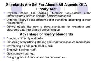 Standards Are Set For Almost All Aspects Of A Library Are: Physical needs like building, furniture, equipments other infrastructures, service version, sections stacks etc. Different library needs different set of standards according to their requirements.  Others needs like now a days standards for metadata and electronic data interchange are coming up. Advantage of library standards Bringing uniformity and order.  Improving or facilitating sharing and communication of information. Developing an adequate book stock. Employing trained staff.  Guiding new libraries.  Being a guide to financial and human resource. 