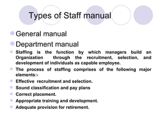 Types of Staff manual General manual Department manual Staffing is the function by which managers build an Organization  through the recruitment, selection, and development of individuals as capable employee.  The process of staffing comprises of the following major elements:- Effective  recruitment and selection. Sound classification and pay plans Correct placement. Appropriate training and development. Adequate provision for retirement. 