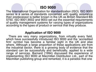 ISO 9000 The International Organization for standardization (ISO). ISO 9000 series is a series of standards concerned with quality assurance their predecessor is better known in the UK as British Standard BS 5750. ISO 9001,9002 and 9003 set out the essential requirements of quality management systems for varying types of organizations according to the types of product or service that they produce. Application of ISO 9000 There are very many organizations, from virtually every field, which have successfully introduced ISO 9000 and the ‘accredited firm’ symbol has become a familiar sight in the UK and else where. Although a large proportion of these applications are from the industrial sector, there is a growing body of evidence that the standard can be successfully and beneficially, applied to a wide range of services. Barnard (1994) discussed the experience of implementing ISO 9000 at Macmillan Distribution Ltd., part of the Macmillan publishing group and remarked, it is a paradox that one 