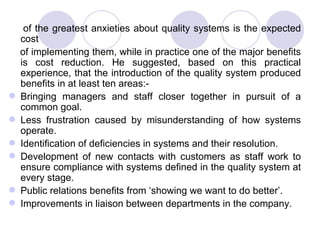 of the greatest anxieties about quality systems is the expected cost of implementing them, while in practice one of the major benefits is cost reduction. He suggested, based on this practical experience, that the introduction of the quality system produced benefits in at least ten areas:- Bringing managers and staff closer together in pursuit of a common goal.  Less frustration caused by misunderstanding of how systems operate. Identification of deficiencies in systems and their resolution.  Development of new contacts with customers as staff work to ensure compliance with systems defined in the quality system at every stage. Public relations benefits from ‘showing we want to do better’. Improvements in liaison between departments in the company.  