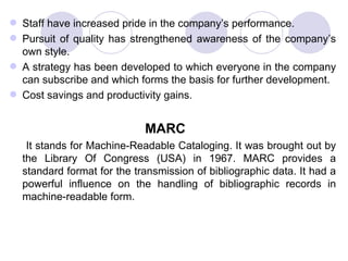 Staff have increased pride in the company’s performance. Pursuit of quality has strengthened awareness of the company’s own style.  A strategy has been developed to which everyone in the company can subscribe and which forms the basis for further development.  Cost savings and productivity gains. MARC It stands for Machine-Readable Cataloging. It was brought out by the Library Of Congress (USA) in 1967. MARC provides a standard format for the transmission of bibliographic data. It had a powerful influence on the handling of bibliographic records in machine-readable form. 
